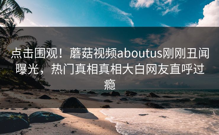 点击围观！蘑菇视频aboutus刚刚丑闻曝光，热门真相真相大白网友直呼过瘾