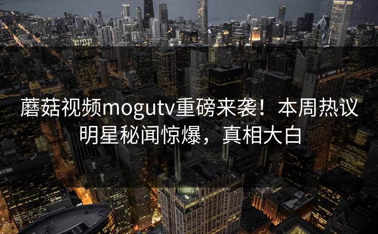 蘑菇视频mogutv重磅来袭！本周热议明星秘闻惊爆，真相大白