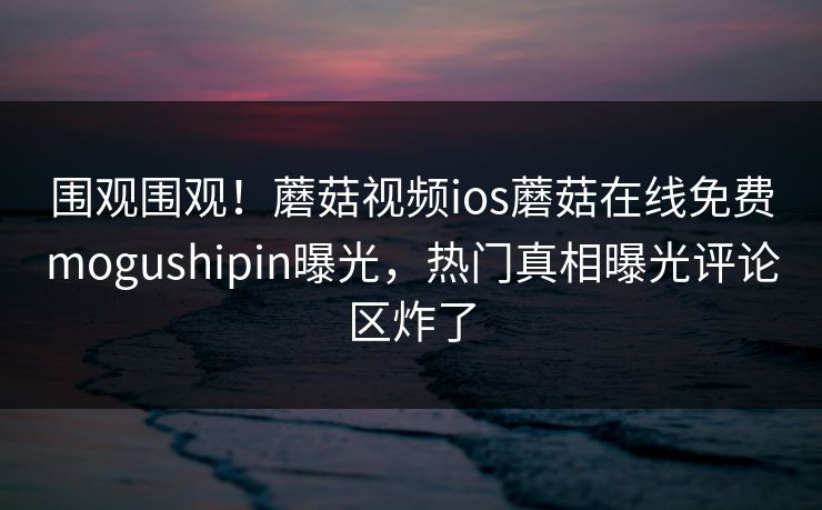 围观围观！蘑菇视频ios蘑菇在线免费mogushipin曝光，热门真相曝光评论区炸了