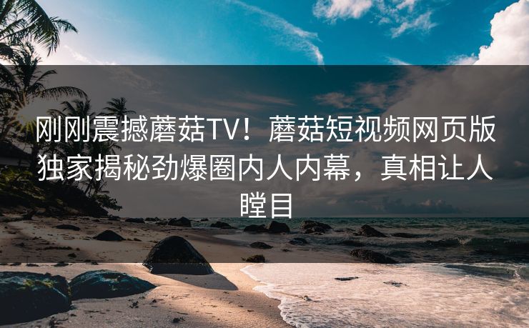 刚刚震撼蘑菇TV！蘑菇短视频网页版独家揭秘劲爆圈内人内幕，真相让人瞠目