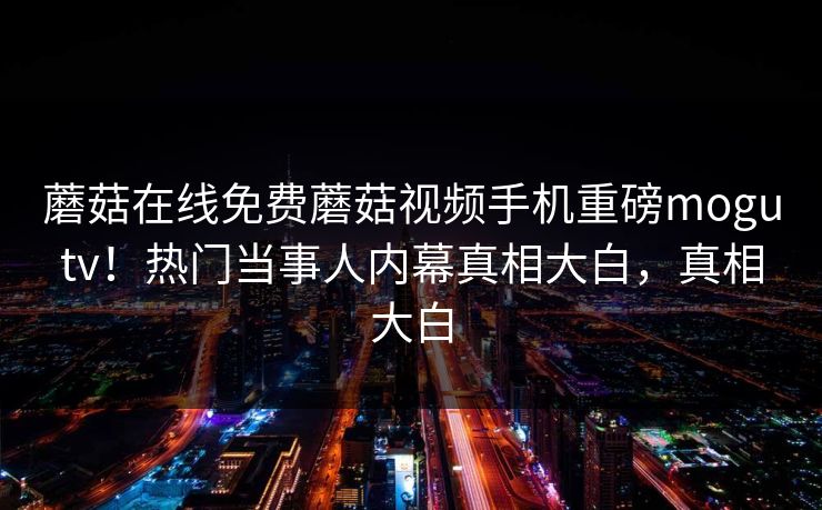 蘑菇在线免费蘑菇视频手机重磅mogutv！热门当事人内幕真相大白，真相大白