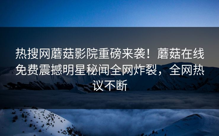热搜网蘑菇影院重磅来袭！蘑菇在线免费震撼明星秘闻全网炸裂，全网热议不断