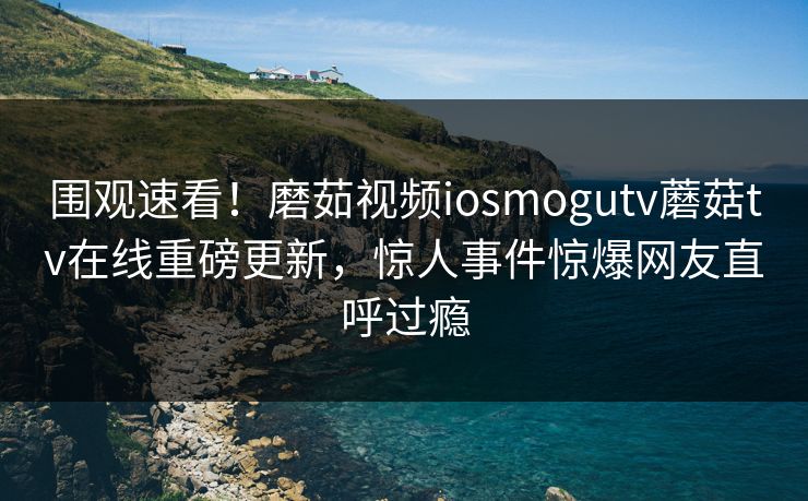 围观速看！磨茹视频iosmogutv蘑菇tv在线重磅更新，惊人事件惊爆网友直呼过瘾