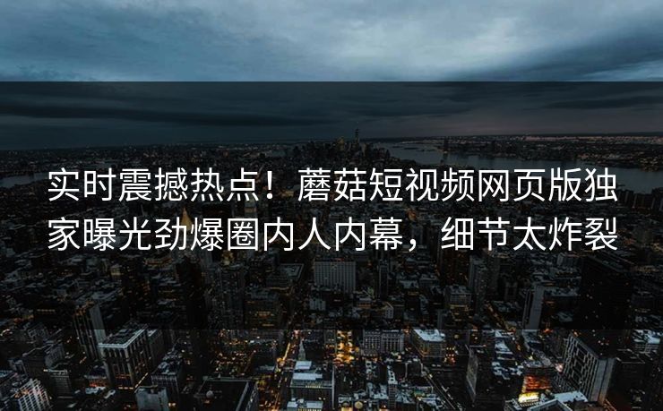 实时震撼热点！蘑菇短视频网页版独家曝光劲爆圈内人内幕，细节太炸裂