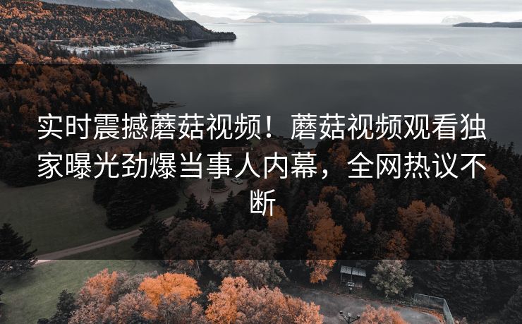 实时震撼蘑菇视频！蘑菇视频观看独家曝光劲爆当事人内幕，全网热议不断