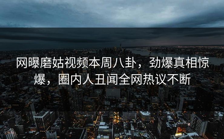 网曝磨姑视频本周八卦，劲爆真相惊爆，圈内人丑闻全网热议不断
