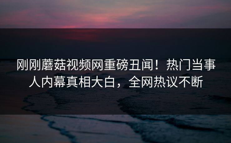 刚刚蘑菇视频网重磅丑闻！热门当事人内幕真相大白，全网热议不断