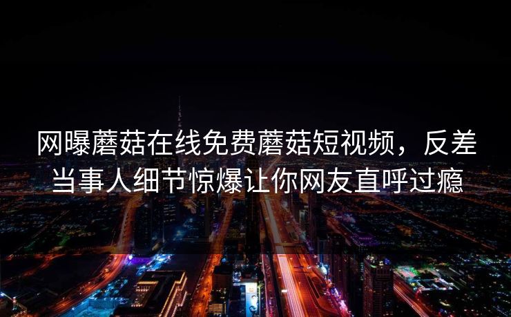 网曝蘑菇在线免费蘑菇短视频，反差当事人细节惊爆让你网友直呼过瘾