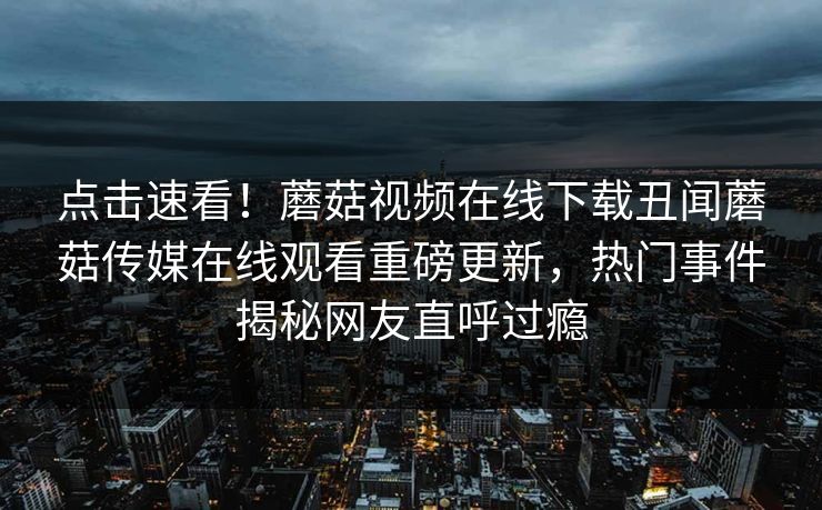 点击速看！蘑菇视频在线下载丑闻蘑菇传媒在线观看重磅更新，热门事件揭秘网友直呼过瘾