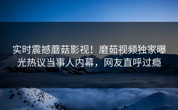 实时震撼蘑菇影视！磨茹视频独家曝光热议当事人内幕，网友直呼过瘾
