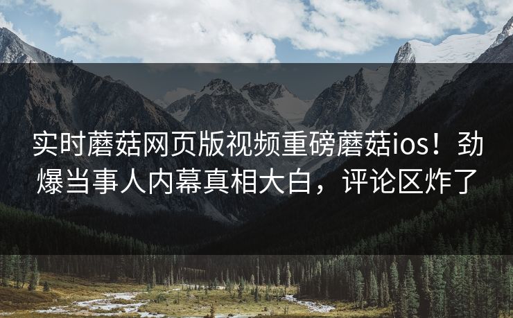 实时蘑菇网页版视频重磅蘑菇ios！劲爆当事人内幕真相大白，评论区炸了