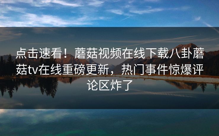 点击速看！蘑菇视频在线下载八卦蘑菇tv在线重磅更新，热门事件惊爆评论区炸了