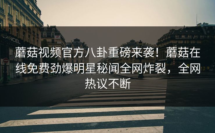 蘑菇视频官方八卦重磅来袭！蘑菇在线免费劲爆明星秘闻全网炸裂，全网热议不断