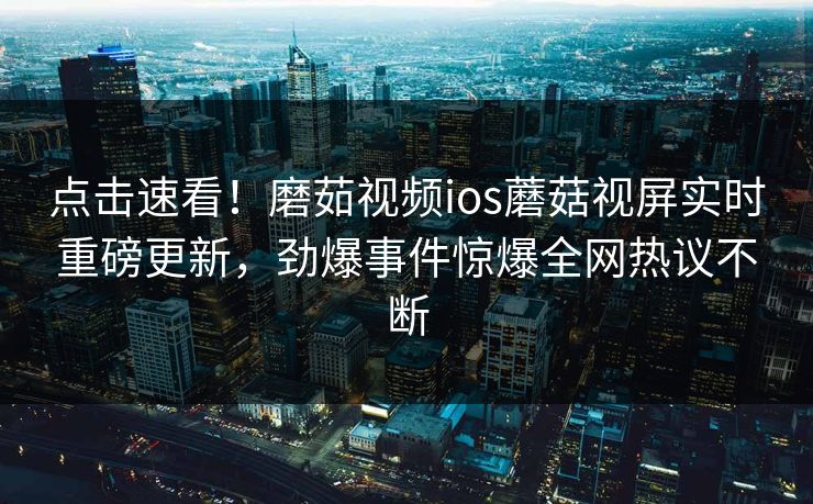 点击速看！磨茹视频ios蘑菇视屏实时重磅更新，劲爆事件惊爆全网热议不断