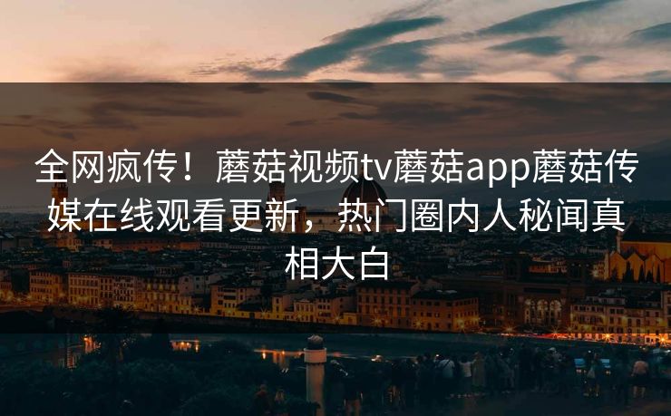 全网疯传！蘑菇视频tv蘑菇app蘑菇传媒在线观看更新，热门圈内人秘闻真相大白