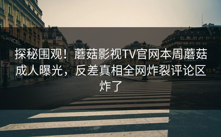 探秘围观！蘑菇影视TV官网本周蘑菇成人曝光，反差真相全网炸裂评论区炸了