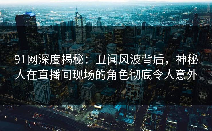 91网深度揭秘：丑闻风波背后，神秘人在直播间现场的角色彻底令人意外