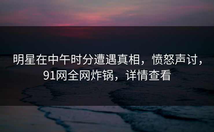 明星在中午时分遭遇真相，愤怒声讨，91网全网炸锅，详情查看