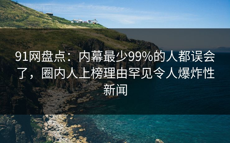 91网盘点：内幕最少99%的人都误会了，圈内人上榜理由罕见令人爆炸性新闻