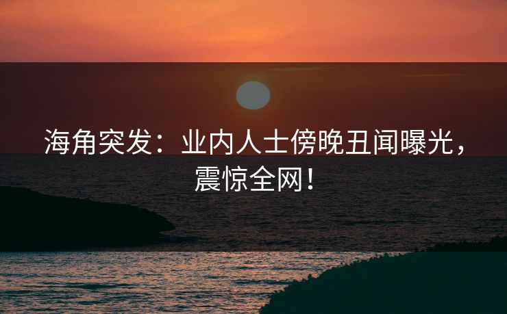海角突发：业内人士傍晚丑闻曝光，震惊全网！