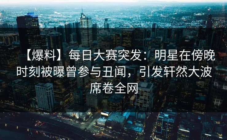 【爆料】每日大赛突发：明星在傍晚时刻被曝曾参与丑闻，引发轩然大波席卷全网