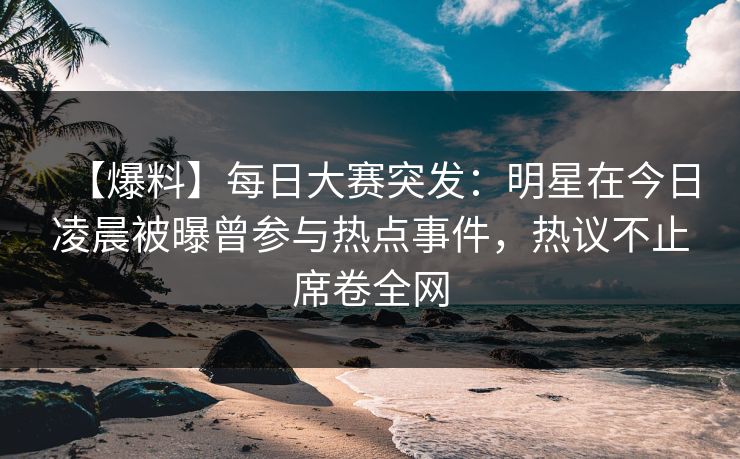 【爆料】每日大赛突发：明星在今日凌晨被曝曾参与热点事件，热议不止席卷全网
