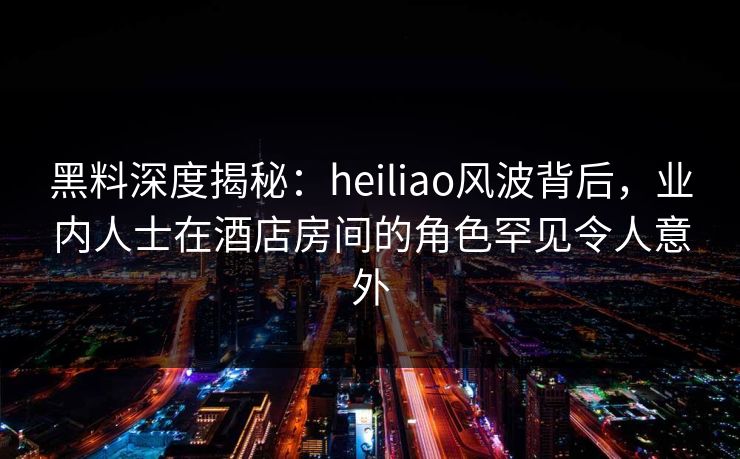 黑料深度揭秘：heiliao风波背后，业内人士在酒店房间的角色罕见令人意外