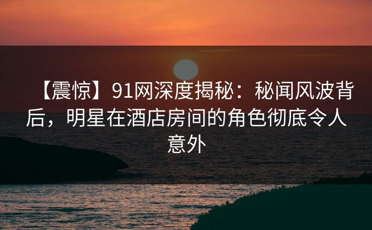 【震惊】91网深度揭秘：秘闻风波背后，明星在酒店房间的角色彻底令人意外