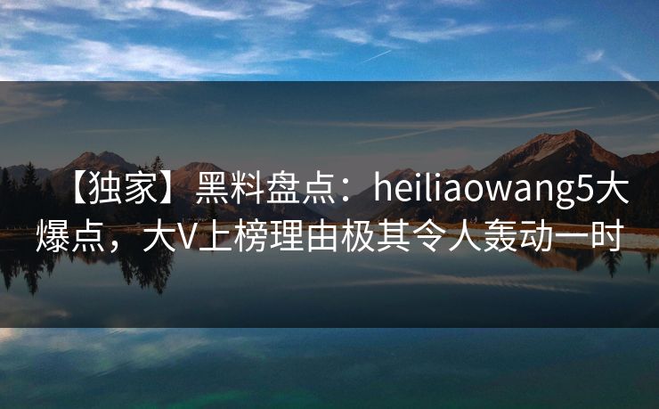 【独家】黑料盘点：heiliaowang5大爆点，大V上榜理由极其令人轰动一时
