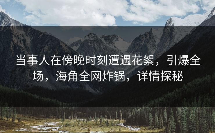 当事人在傍晚时刻遭遇花絮，引爆全场，海角全网炸锅，详情探秘