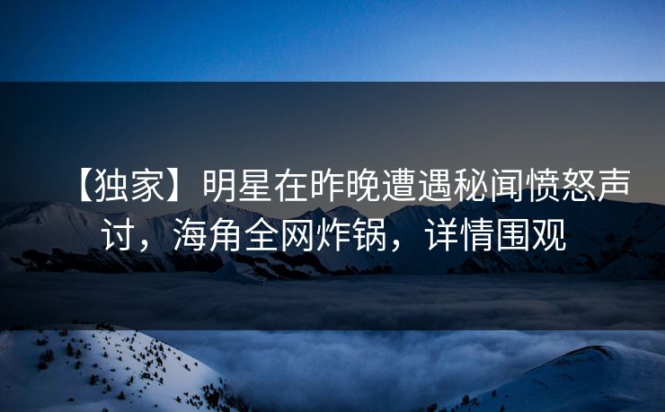 【独家】明星在昨晚遭遇秘闻愤怒声讨，海角全网炸锅，详情围观