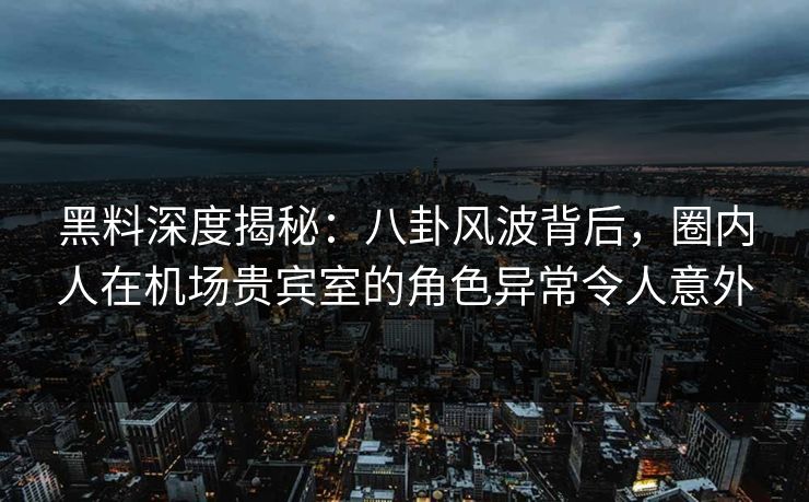 黑料深度揭秘：八卦风波背后，圈内人在机场贵宾室的角色异常令人意外
