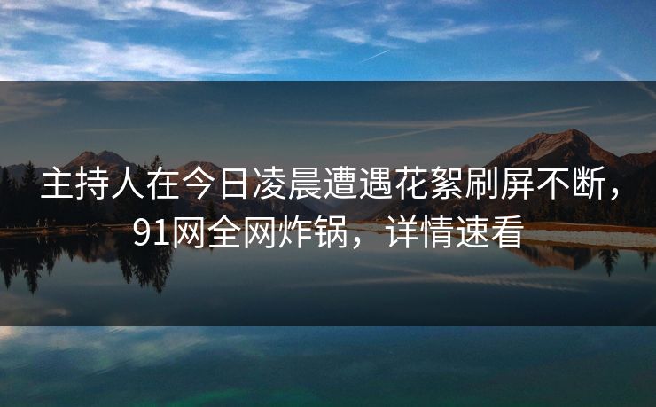 主持人在今日凌晨遭遇花絮刷屏不断，91网全网炸锅，详情速看