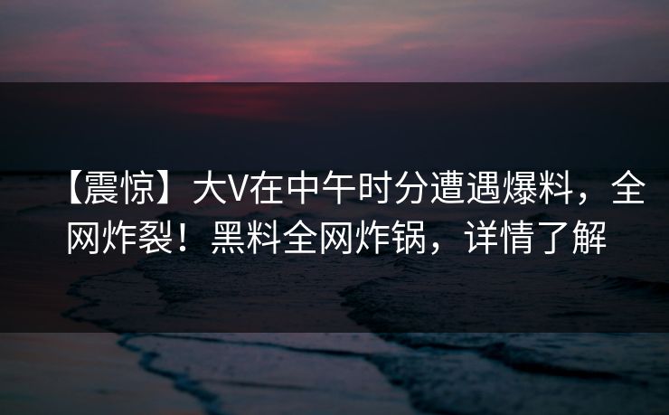 【震惊】大V在中午时分遭遇爆料，全网炸裂！黑料全网炸锅，详情了解