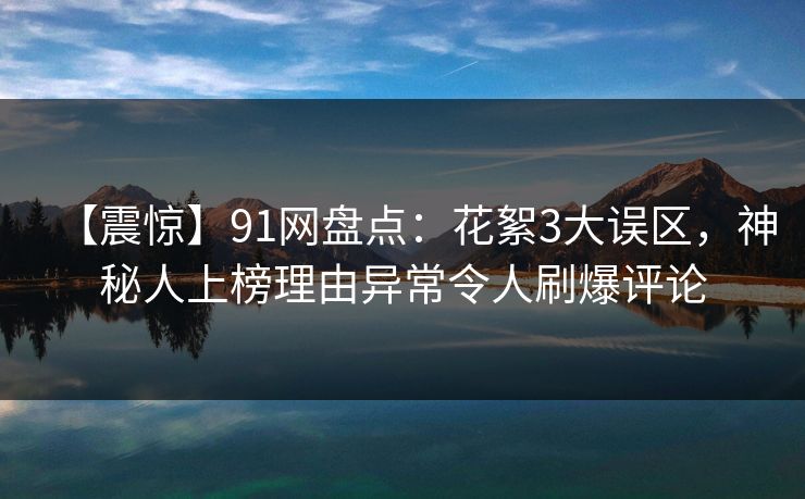 【震惊】91网盘点：花絮3大误区，神秘人上榜理由异常令人刷爆评论
