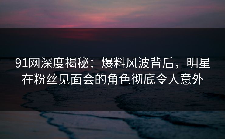 91网深度揭秘：爆料风波背后，明星在粉丝见面会的角色彻底令人意外
