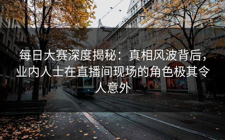 每日大赛深度揭秘：真相风波背后，业内人士在直播间现场的角色极其令人意外