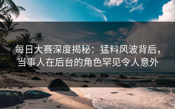 每日大赛深度揭秘：猛料风波背后，当事人在后台的角色罕见令人意外