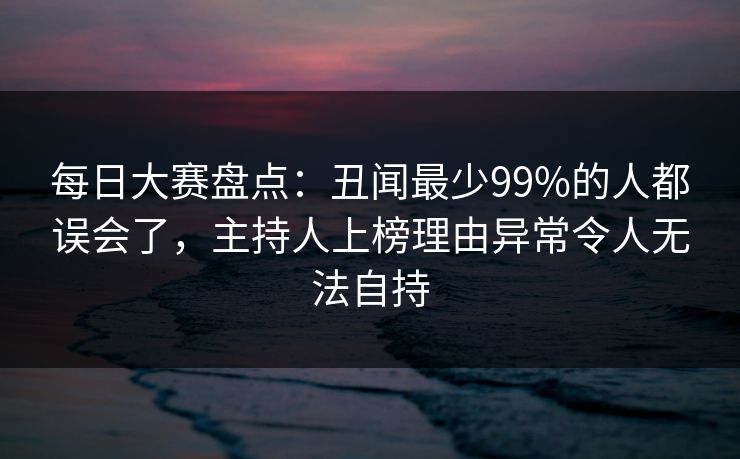 每日大赛盘点：丑闻最少99%的人都误会了，主持人上榜理由异常令人无法自持