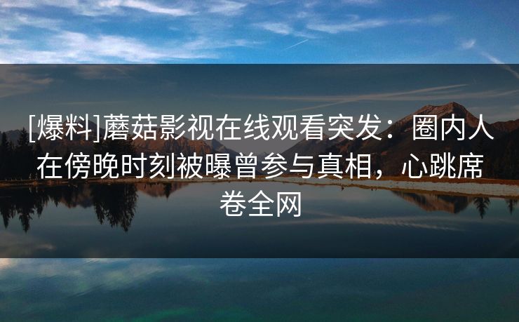 [爆料]蘑菇影视在线观看突发：圈内人在傍晚时刻被曝曾参与真相，心跳席卷全网