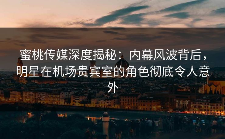 蜜桃传媒深度揭秘：内幕风波背后，明星在机场贵宾室的角色彻底令人意外