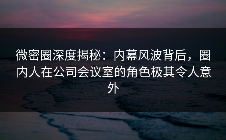 微密圈深度揭秘：内幕风波背后，圈内人在公司会议室的角色极其令人意外