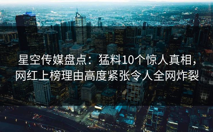 星空传媒盘点：猛料10个惊人真相，网红上榜理由高度紧张令人全网炸裂