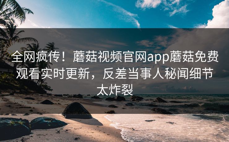 全网疯传！蘑菇视频官网app蘑菇免费观看实时更新，反差当事人秘闻细节太炸裂