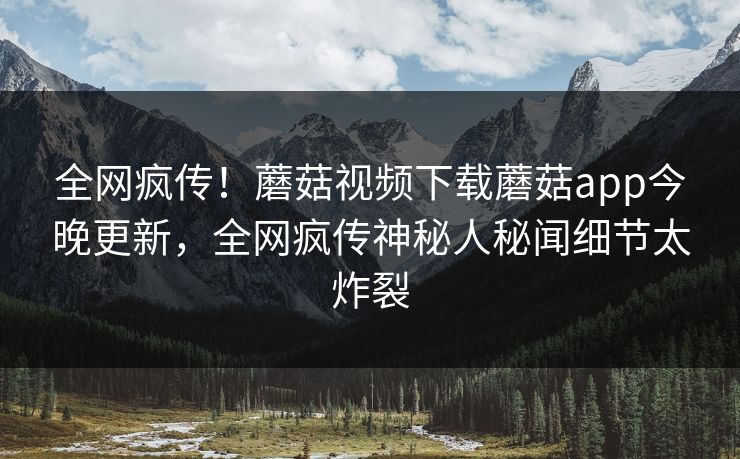 全网疯传！蘑菇视频下载蘑菇app今晚更新，全网疯传神秘人秘闻细节太炸裂