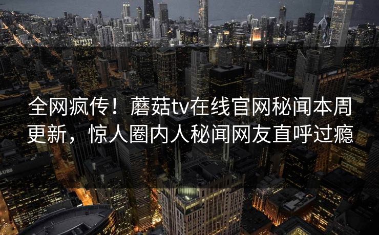 全网疯传！蘑菇tv在线官网秘闻本周更新，惊人圈内人秘闻网友直呼过瘾