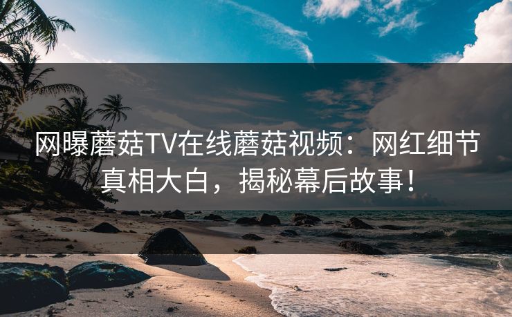 网曝蘑菇TV在线蘑菇视频：网红细节真相大白，揭秘幕后故事！