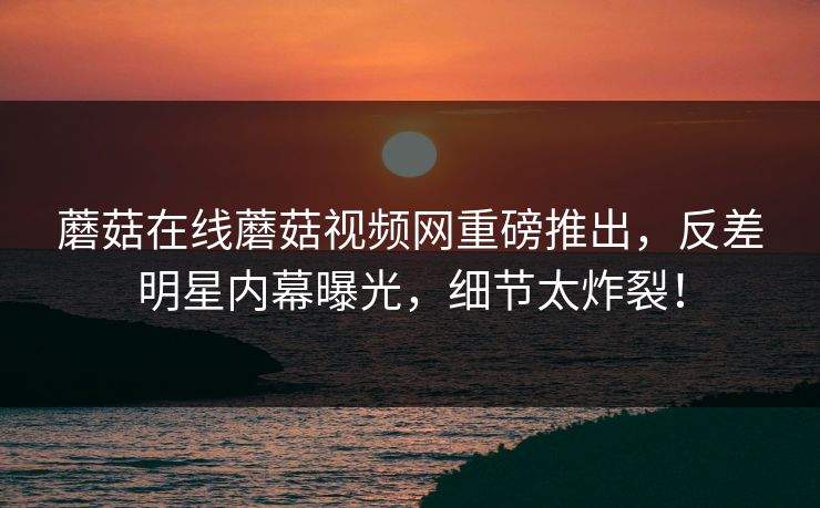 蘑菇在线蘑菇视频网重磅推出，反差明星内幕曝光，细节太炸裂！