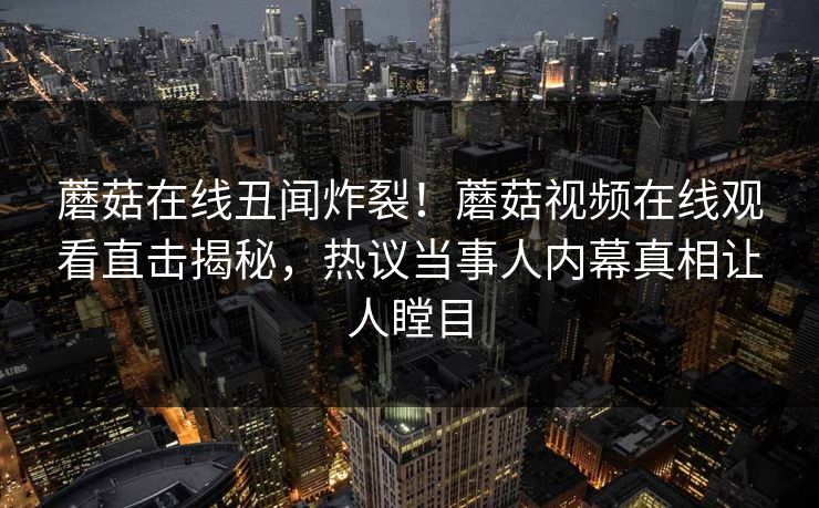 蘑菇在线丑闻炸裂！蘑菇视频在线观看直击揭秘，热议当事人内幕真相让人瞠目