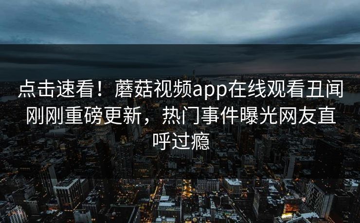 点击速看！蘑菇视频app在线观看丑闻刚刚重磅更新，热门事件曝光网友直呼过瘾